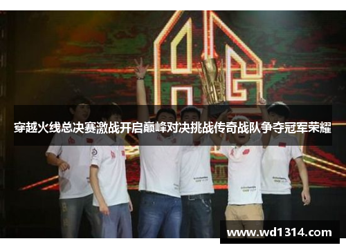 穿越火线总决赛激战开启巅峰对决挑战传奇战队争夺冠军荣耀